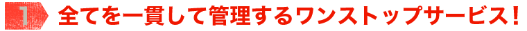 【1】全てを一貫して管理するワンストップサービス！