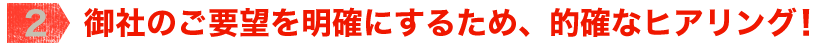 【2】御社のご要望を明確にするため、的確なヒアリング！