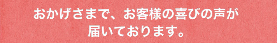 おかげさまで、お客様の喜びの声が届いております。