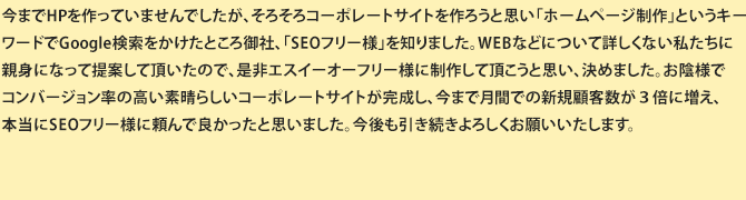 以前他社様でお願いしていたのですが、なかなか成果も出ず売上に伸び悩んでいました。HPでSEO-FREE様を知り、他社から乗り換えてお願いしました。以前とは違う視点からもご指示をいただき、ヒアリングもスムーズに進める事ができました。そのおかげで、今までの売れるビジネスホームページとは打って変わって、サイトを公開した１週間後には注文が増え、今でも売り上げが伸び続けている事に私どもも驚いています。こんなに効果がでるなら直にSEOフリー様にお願いすればよかったと思います。弊社の目標であった新規顧客獲得はもちろん、リピートの方が増え、とても満足しています。
