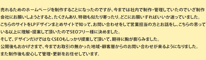売れるビジネスホームページを制作することになったのですが、今までは社内で制作・管理していたので いざ制作会社にお願いしようとすると、たくさんあり、特徴も似たり寄ったり。どこにお願いすればいいか迷っていました。こちらのサイトを知って、お問い合わせをして担当営業の方とお話をし、こちらの思っている以上に理解、提案していただいたので、SEOフリー様に決めました。そして、デザインだけでなくSEOもしっかりと提案していただき、期待に胸が膨らみました。公開後もおかげさまで、今までお取引のなかった地域・ 顧客層からのお問合せがくるようになりました。また制作後も安心して管理更新をお任せしています。