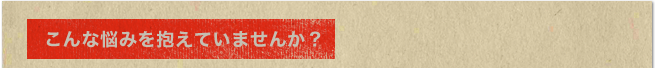 こんな悩みを抱えていませんか？