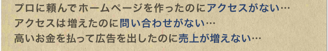 プロに頼んでホームページを作ったのにアクセスがない…　アクセスは増えたのに問い合わせがない…　高いお金を払って広告を出したのに売上が増えない…