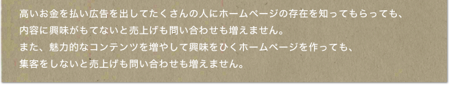 高いお金を払い広告を出してたくさんの人にホームページの存在を知ってもらっても、内容に興味がもてないと売上げも問い合わせも増えません。また、魅力的なコンテンツを増やして興味をひくホームページを作っても、集客をしないと売上げも問い合わせも増えません。